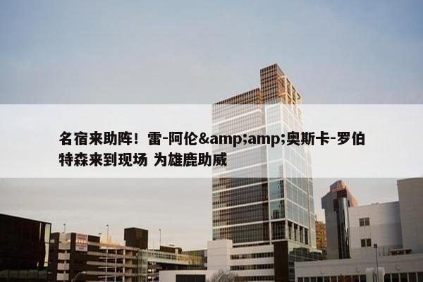 名宿来助阵！雷-阿伦&amp;奥斯卡-罗伯特森来到现场 为雄鹿助威