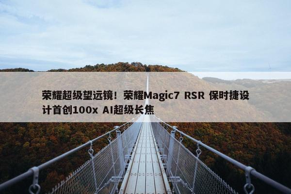 荣耀超级望远镜！荣耀Magic7 RSR 保时捷设计首创100x AI超级长焦