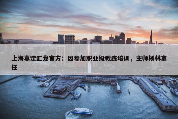 上海嘉定汇龙官方：因参加职业级教练培训，主帅杨林离任