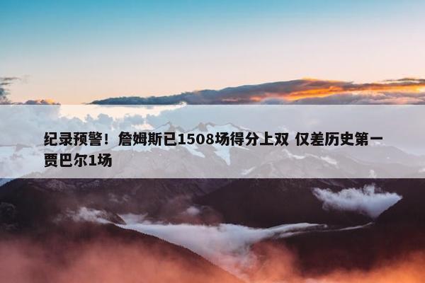 纪录预警！詹姆斯已1508场得分上双 仅差历史第一贾巴尔1场