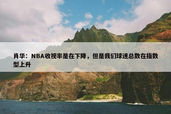 肖华：NBA收视率是在下降，但是我们球迷总数在指数型上升