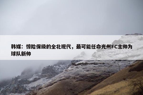 韩媒：惊险保级的全北现代，最可能任命光州FC主帅为球队新帅