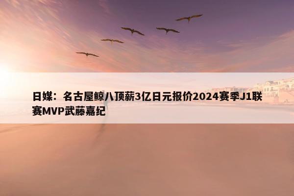 日媒：名古屋鲸八顶薪3亿日元报价2024赛季J1联赛MVP武藤嘉纪