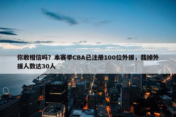 你敢相信吗？本赛季CBA已注册100位外援，裁掉外援人数达30人