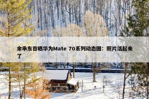 余承东首晒华为Mate 70系列动态图：照片活起来了