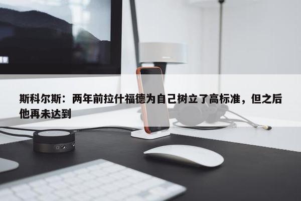 斯科尔斯：两年前拉什福德为自己树立了高标准，但之后他再未达到