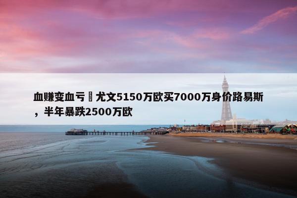 血赚变血亏❓尤文5150万欧买7000万身价路易斯，半年暴跌2500万欧