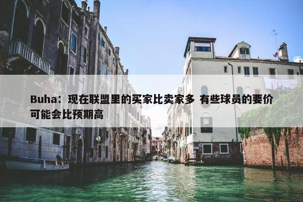 Buha：现在联盟里的买家比卖家多 有些球员的要价可能会比预期高