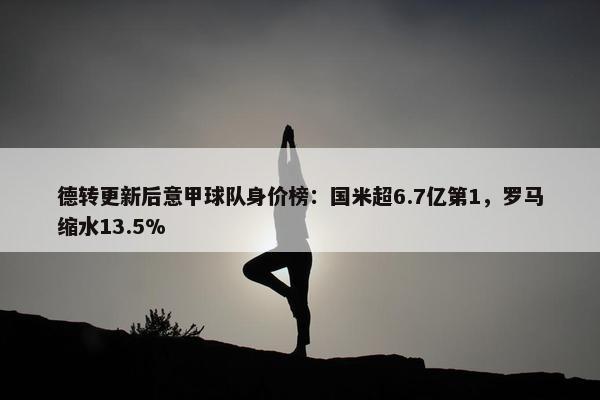 德转更新后意甲球队身价榜：国米超6.7亿第1，罗马缩水13.5%