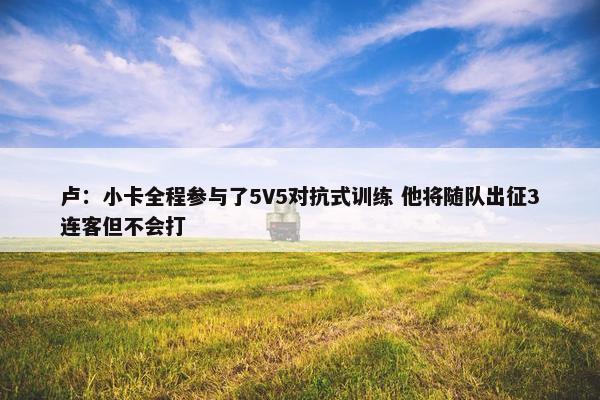 卢：小卡全程参与了5V5对抗式训练 他将随队出征3连客但不会打