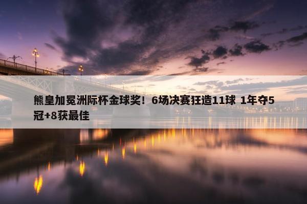 熊皇加冕洲际杯金球奖！6场决赛狂造11球 1年夺5冠+8获最佳