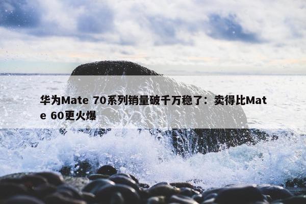 华为Mate 70系列销量破千万稳了：卖得比Mate 60更火爆