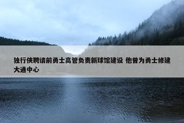 独行侠聘请前勇士高管负责新球馆建设 他曾为勇士修建大通中心