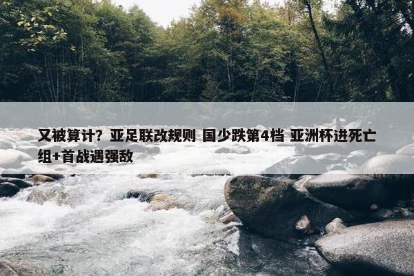 又被算计？亚足联改规则 国少跌第4档 亚洲杯进死亡组+首战遇强敌