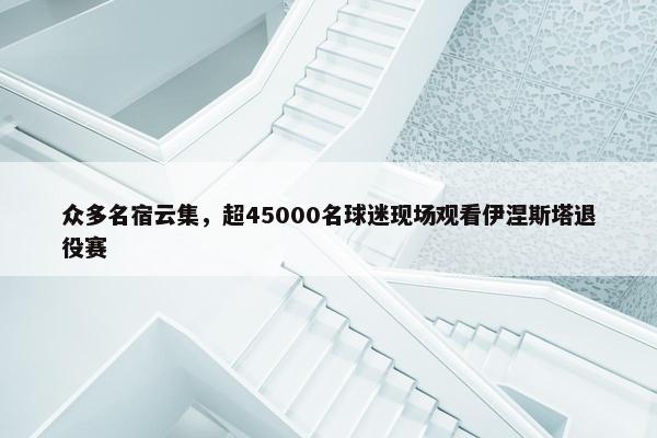 众多名宿云集，超45000名球迷现场观看伊涅斯塔退役赛