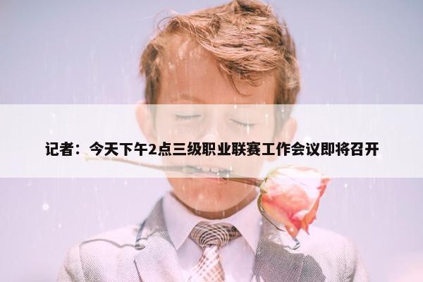 记者：今天下午2点三级职业联赛工作会议即将召开