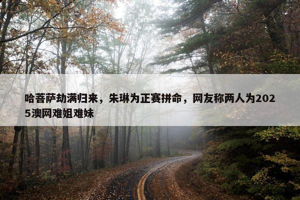 哈菩萨劫满归来，朱琳为正赛拼命，网友称两人为2025澳网难姐难妹