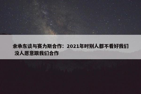 余承东谈与赛力斯合作：2021年时别人都不看好我们 没人愿意跟我们合作