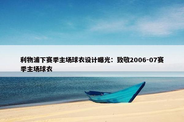 利物浦下赛季主场球衣设计曝光：致敬2006-07赛季主场球衣