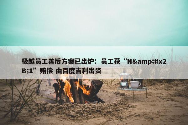 极越员工善后方案已出炉：员工获“N&#x2B;1”赔偿 由百度吉利出资