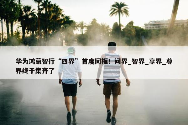 华为鸿蒙智行“四界”首度同框！问界_智界_享界_尊界终于集齐了