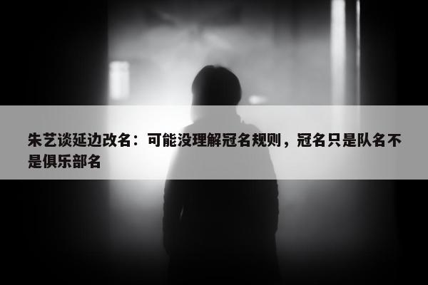 朱艺谈延边改名：可能没理解冠名规则，冠名只是队名不是俱乐部名