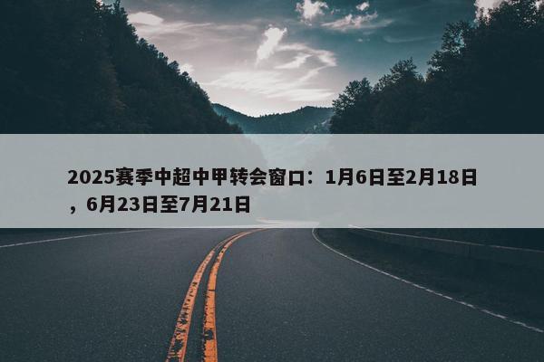 2025赛季中超中甲转会窗口：1月6日至2月18日，6月23日至7月21日