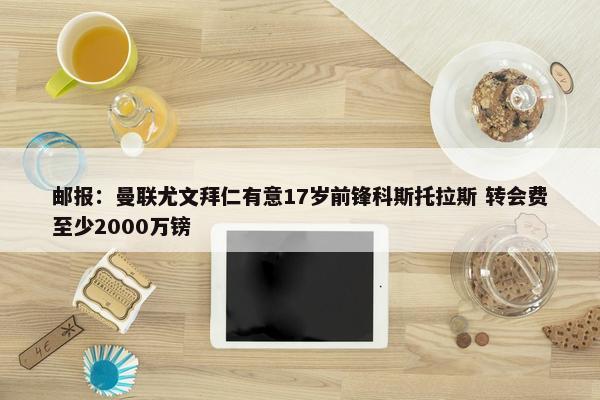 邮报：曼联尤文拜仁有意17岁前锋科斯托拉斯 转会费至少2000万镑