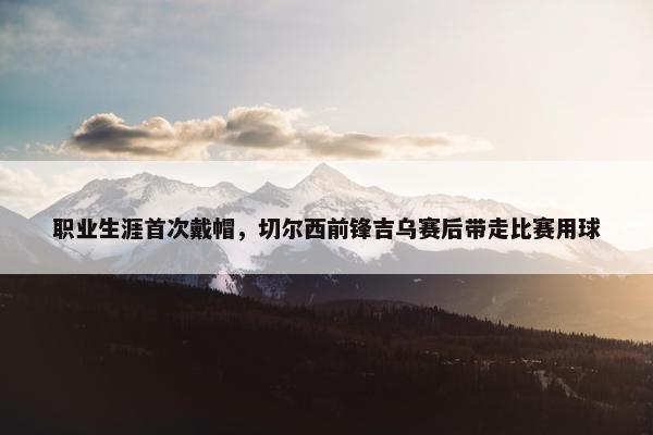 职业生涯首次戴帽，切尔西前锋吉乌赛后带走比赛用球