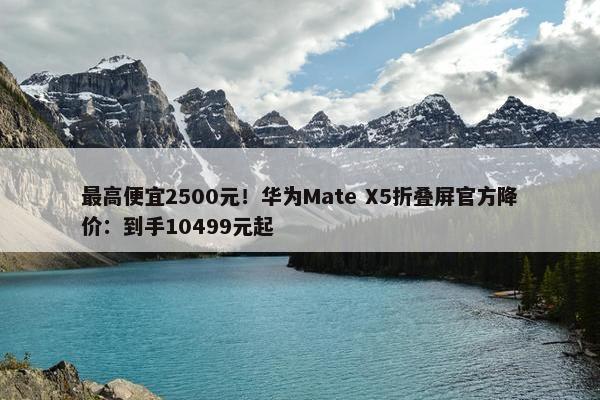 最高便宜2500元！华为Mate X5折叠屏官方降价：到手10499元起