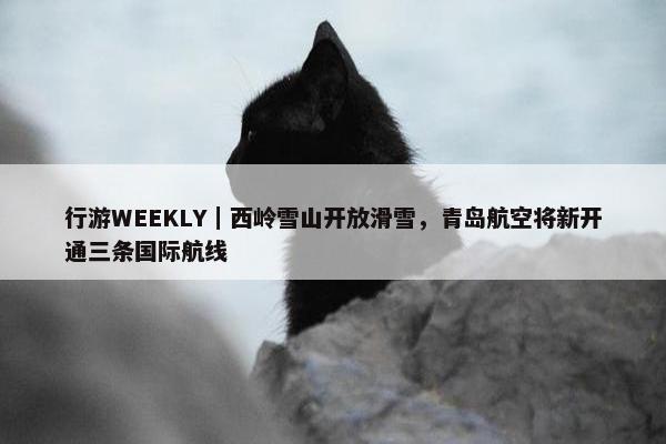 行游WEEKLY｜西岭雪山开放滑雪，青岛航空将新开通三条国际航线