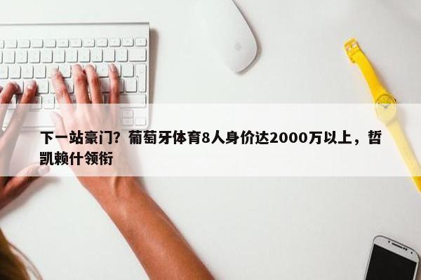 下一站豪门？葡萄牙体育8人身价达2000万以上，哲凯赖什领衔