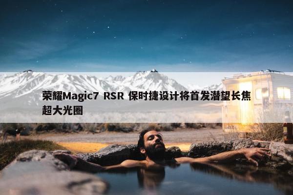 荣耀Magic7 RSR 保时捷设计将首发潜望长焦超大光圈