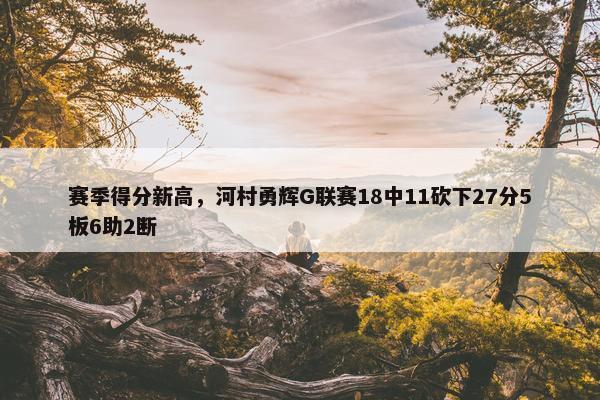 赛季得分新高，河村勇辉G联赛18中11砍下27分5板6助2断