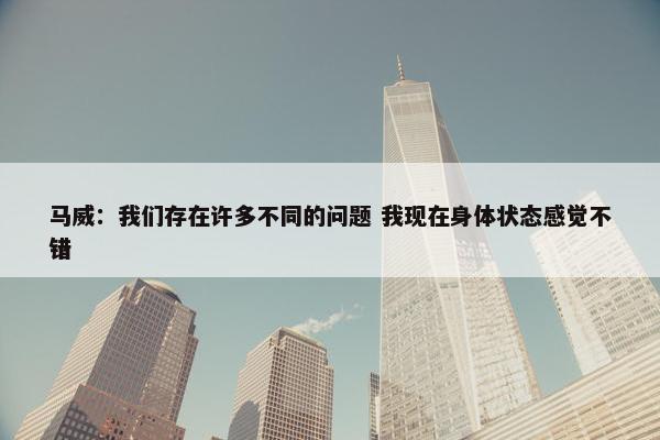 马威：我们存在许多不同的问题 我现在身体状态感觉不错