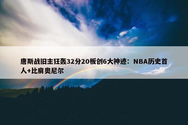 唐斯战旧主狂轰32分20板创6大神迹：NBA历史首人+比肩奥尼尔