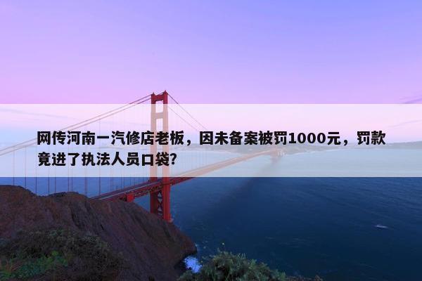 网传河南一汽修店老板，因未备案被罚1000元，罚款竟进了执法人员口袋？