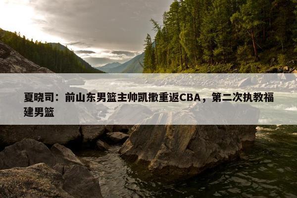 夏晓司：前山东男篮主帅凯撒重返CBA，第二次执教福建男篮