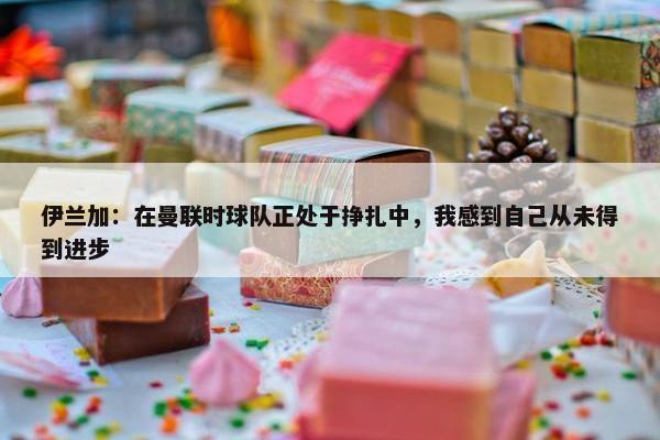 伊兰加：在曼联时球队正处于挣扎中，我感到自己从未得到进步