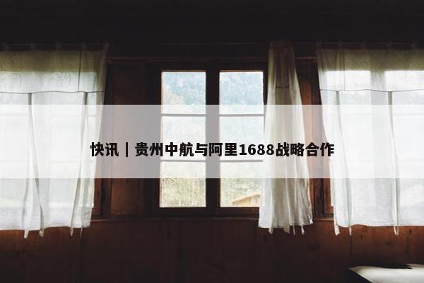 快讯｜贵州中航与阿里1688战略合作