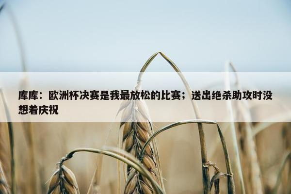 库库：欧洲杯决赛是我最放松的比赛；送出绝杀助攻时没想着庆祝