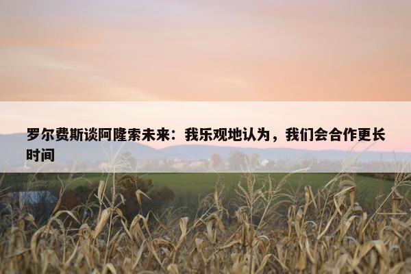 罗尔费斯谈阿隆索未来：我乐观地认为，我们会合作更长时间