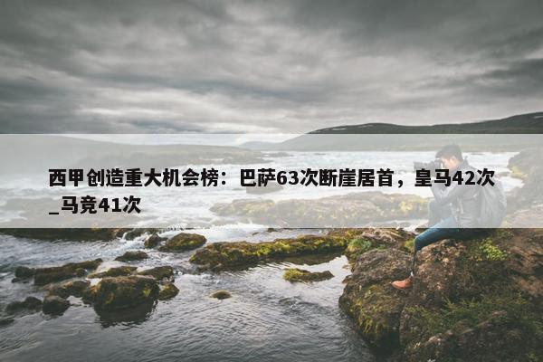 西甲创造重大机会榜：巴萨63次断崖居首，皇马42次_马竞41次