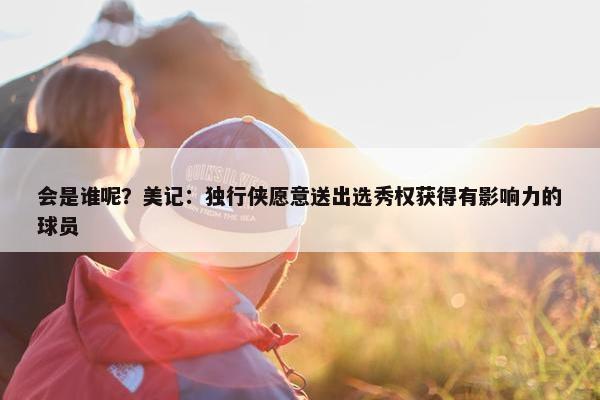 会是谁呢？美记：独行侠愿意送出选秀权获得有影响力的球员