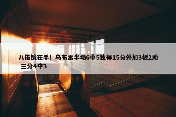 八倍镜在手！乌布雷半场6中5独得15分外加3板2助 三分4中3