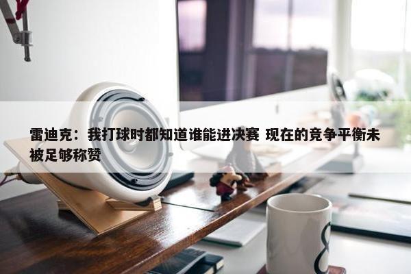 雷迪克：我打球时都知道谁能进决赛 现在的竞争平衡未被足够称赞