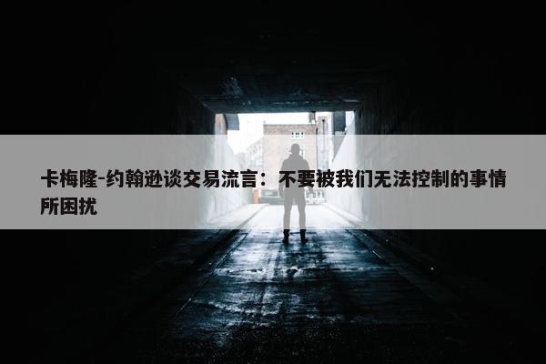 卡梅隆-约翰逊谈交易流言：不要被我们无法控制的事情所困扰