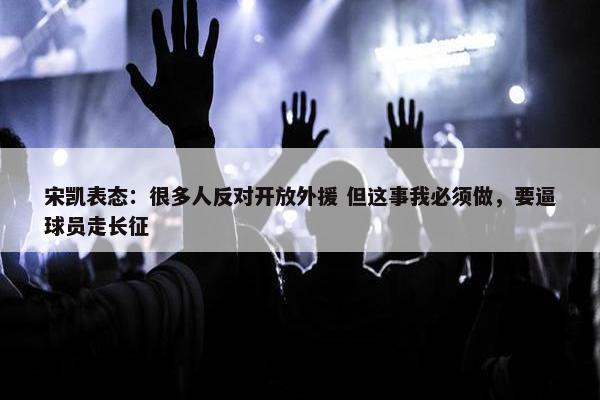 宋凯表态：很多人反对开放外援 但这事我必须做，要逼球员走长征