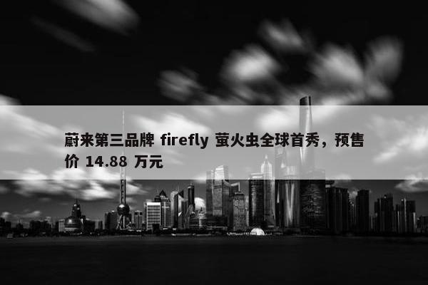 蔚来第三品牌 firefly 萤火虫全球首秀，预售价 14.88 万元