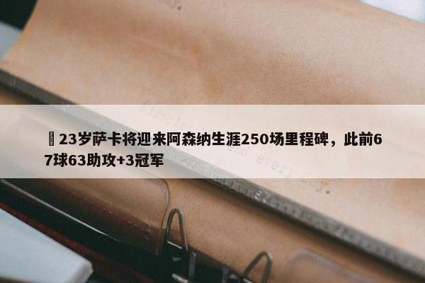 ✨23岁萨卡将迎来阿森纳生涯250场里程碑，此前67球63助攻+3冠军